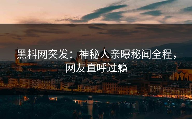 黑料网突发：神秘人亲曝秘闻全程，网友直呼过瘾