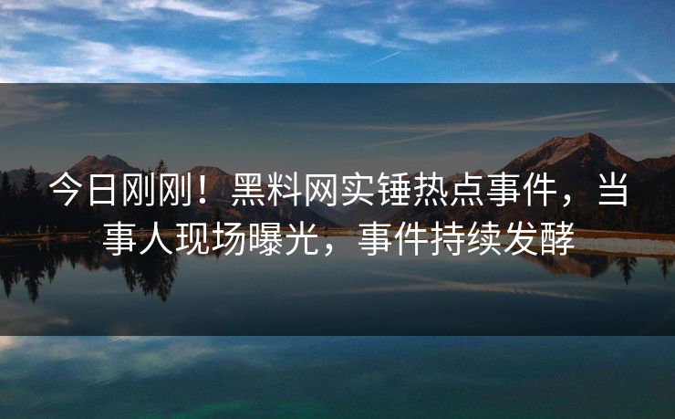 今日刚刚！黑料网实锤热点事件，当事人现场曝光，事件持续发酵