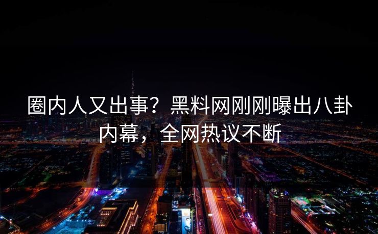 圈内人又出事？黑料网刚刚曝出八卦内幕，全网热议不断