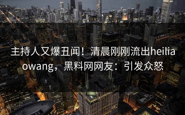 主持人又爆丑闻！清晨刚刚流出heiliaowang，黑料网网友：引发众怒