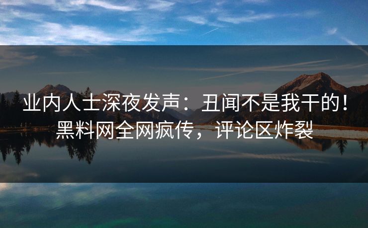业内人士深夜发声：丑闻不是我干的！黑料网全网疯传，评论区炸裂