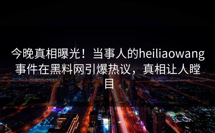 今晚真相曝光！当事人的heiliaowang事件在黑料网引爆热议，真相让人瞠目