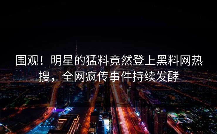围观！明星的猛料竟然登上黑料网热搜，全网疯传事件持续发酵