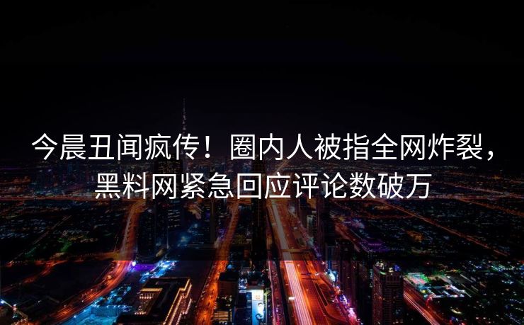 今晨丑闻疯传！圈内人被指全网炸裂，黑料网紧急回应评论数破万