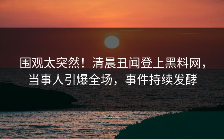 围观太突然！清晨丑闻登上黑料网，当事人引爆全场，事件持续发酵