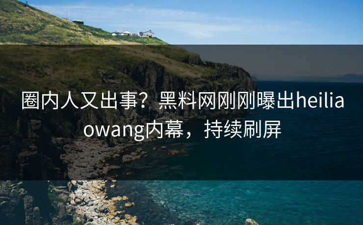 圈内人又出事？黑料网刚刚曝出heiliaowang内幕，持续刷屏