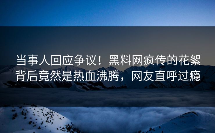 当事人回应争议！黑料网疯传的花絮背后竟然是热血沸腾，网友直呼过瘾