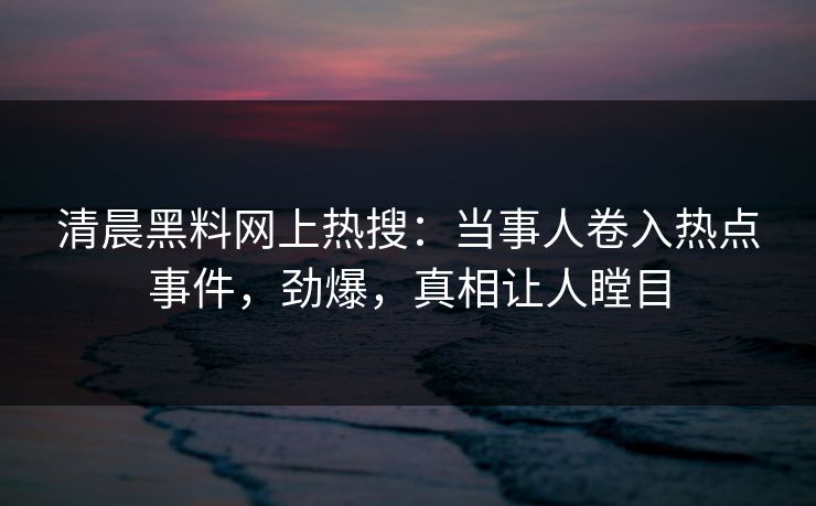 清晨黑料网上热搜：当事人卷入热点事件，劲爆，真相让人瞠目