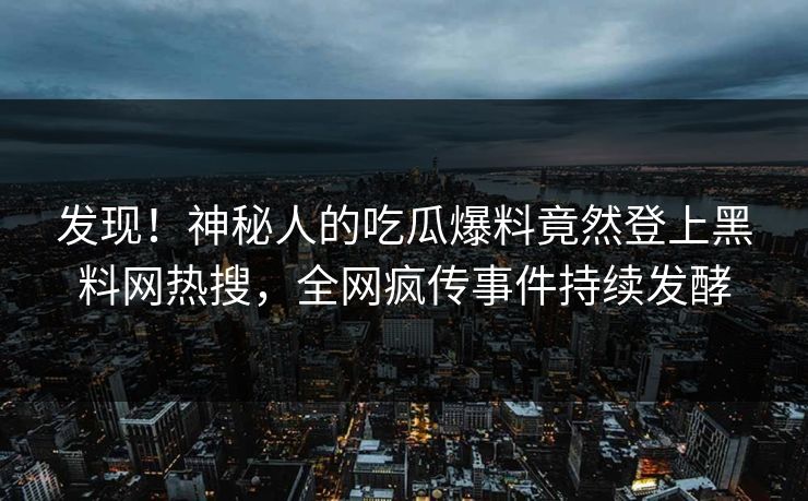 发现！神秘人的吃瓜爆料竟然登上黑料网热搜，全网疯传事件持续发酵