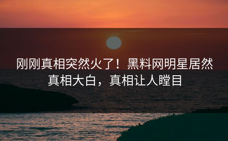 刚刚真相突然火了！黑料网明星居然真相大白，真相让人瞠目