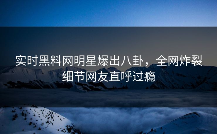 实时黑料网明星爆出八卦，全网炸裂细节网友直呼过瘾