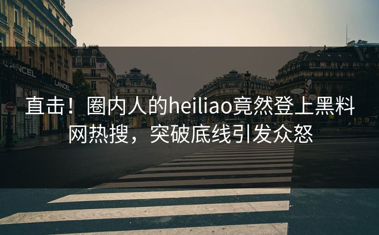 直击！圈内人的heiliao竟然登上黑料网热搜，突破底线引发众怒
