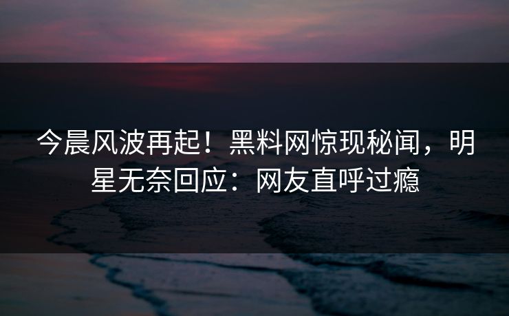 今晨风波再起！黑料网惊现秘闻，明星无奈回应：网友直呼过瘾