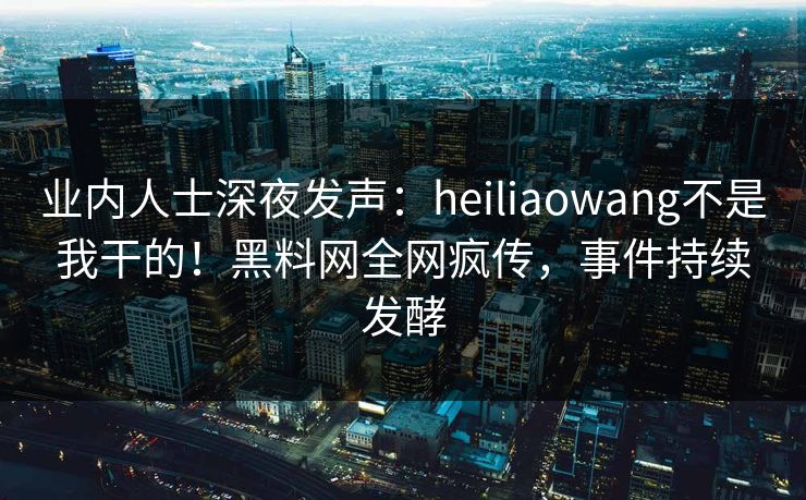 业内人士深夜发声：heiliaowang不是我干的！黑料网全网疯传，事件持续发酵