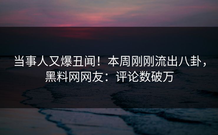 当事人又爆丑闻！本周刚刚流出八卦，黑料网网友：评论数破万