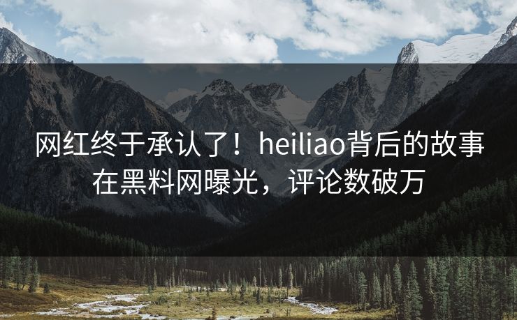 网红终于承认了！heiliao背后的故事在黑料网曝光，评论数破万