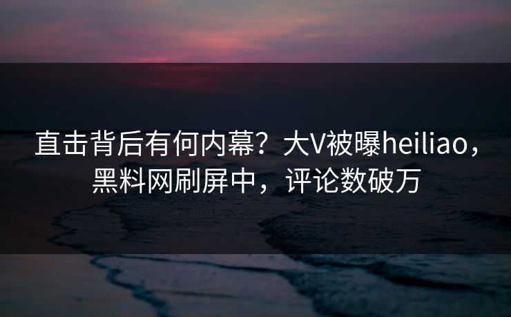 直击背后有何内幕？大V被曝heiliao，黑料网刷屏中，评论数破万