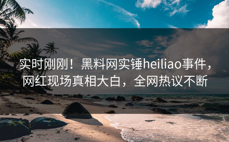 实时刚刚！黑料网实锤heiliao事件，网红现场真相大白，全网热议不断