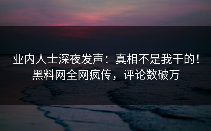 业内人士深夜发声：真相不是我干的！黑料网全网疯传，评论数破万