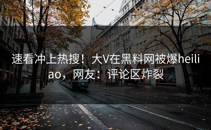 速看冲上热搜！大V在黑料网被爆heiliao，网友：评论区炸裂