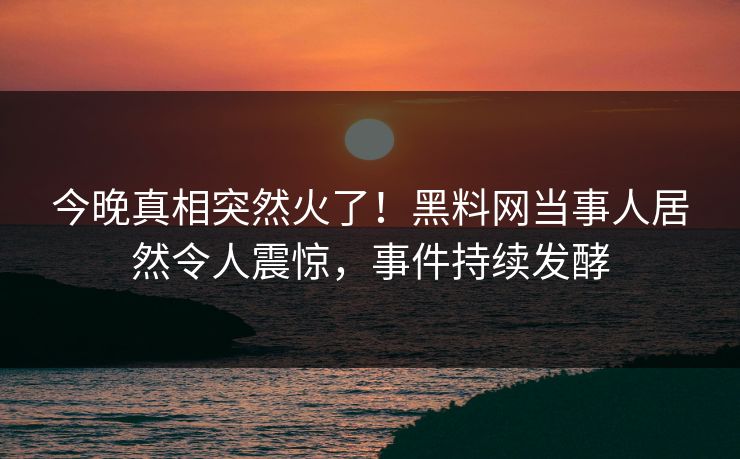 今晚真相突然火了！黑料网当事人居然令人震惊，事件持续发酵