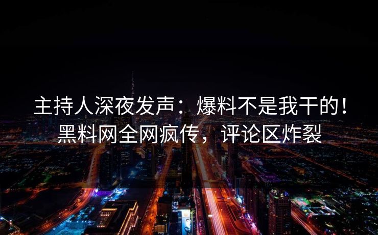主持人深夜发声：爆料不是我干的！黑料网全网疯传，评论区炸裂