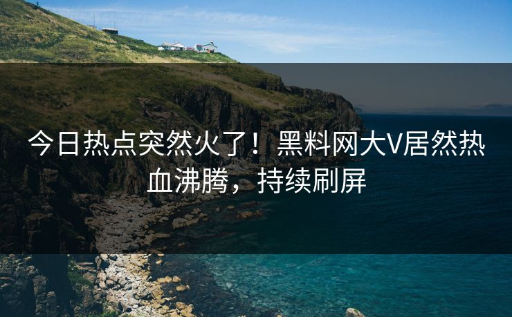 今日热点突然火了！黑料网大V居然热血沸腾，持续刷屏
