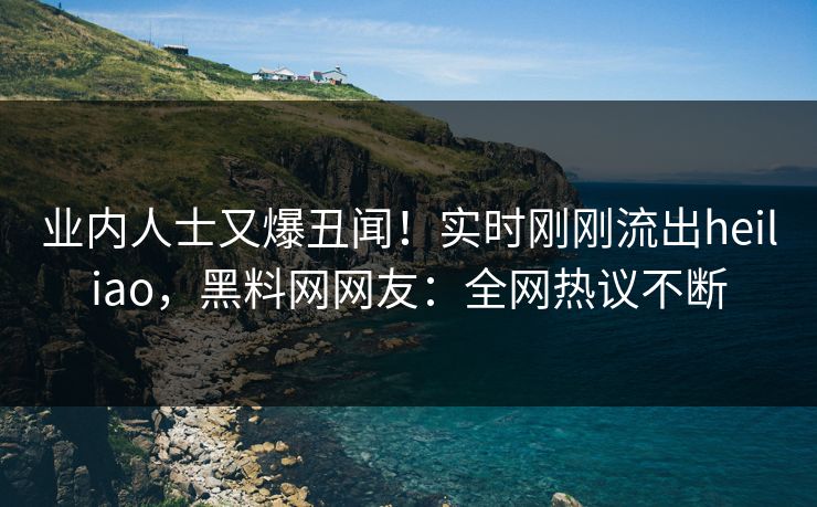 业内人士又爆丑闻！实时刚刚流出heiliao，黑料网网友：全网热议不断