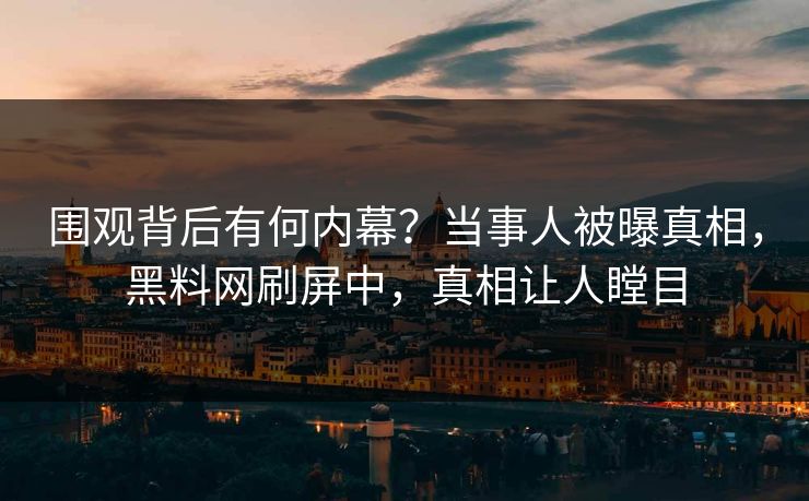围观背后有何内幕？当事人被曝真相，黑料网刷屏中，真相让人瞠目