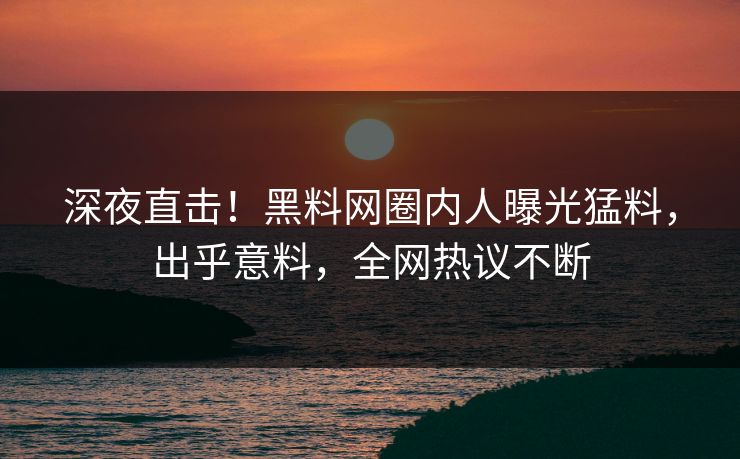 深夜直击！黑料网圈内人曝光猛料，出乎意料，全网热议不断