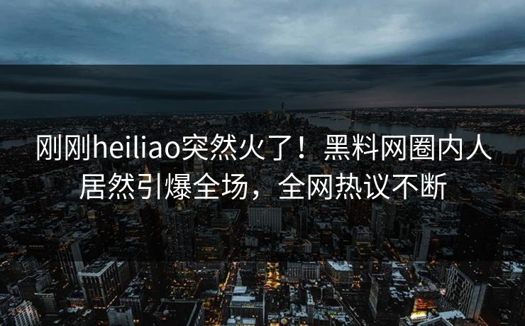 刚刚heiliao突然火了！黑料网圈内人居然引爆全场，全网热议不断