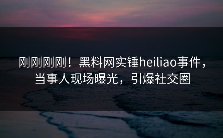刚刚刚刚！黑料网实锤heiliao事件，当事人现场曝光，引爆社交圈