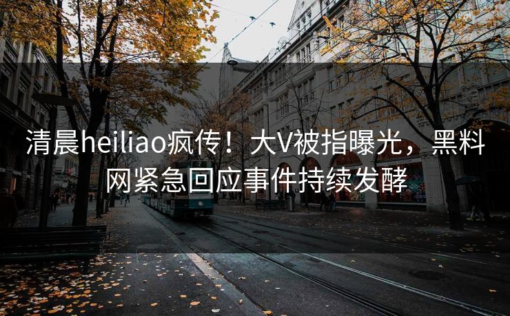 清晨heiliao疯传！大V被指曝光，黑料网紧急回应事件持续发酵