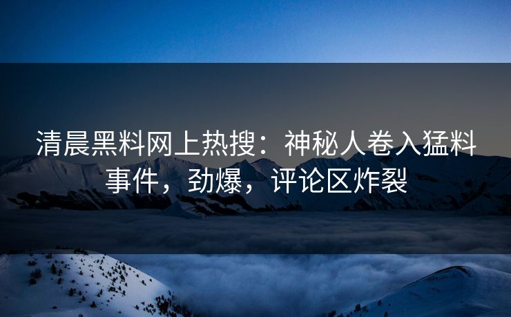 清晨黑料网上热搜：神秘人卷入猛料事件，劲爆，评论区炸裂