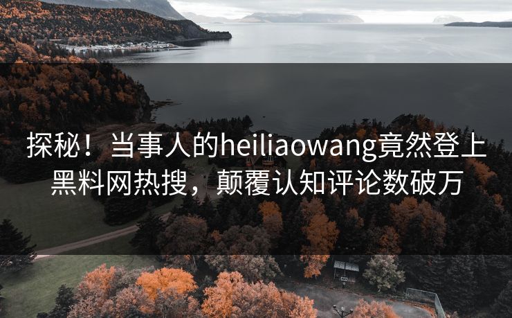 探秘！当事人的heiliaowang竟然登上黑料网热搜，颠覆认知评论数破万
