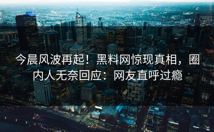 今晨风波再起！黑料网惊现真相，圈内人无奈回应：网友直呼过瘾