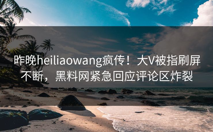昨晚heiliaowang疯传！大V被指刷屏不断，黑料网紧急回应评论区炸裂