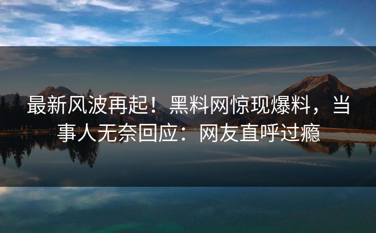 最新风波再起！黑料网惊现爆料，当事人无奈回应：网友直呼过瘾