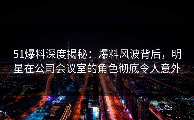 51爆料深度揭秘：爆料风波背后，明星在公司会议室的角色彻底令人意外