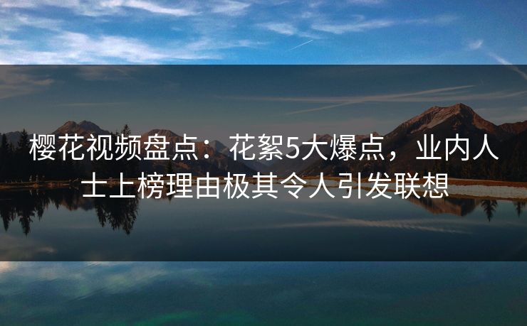 樱花视频盘点：花絮5大爆点，业内人士上榜理由极其令人引发联想