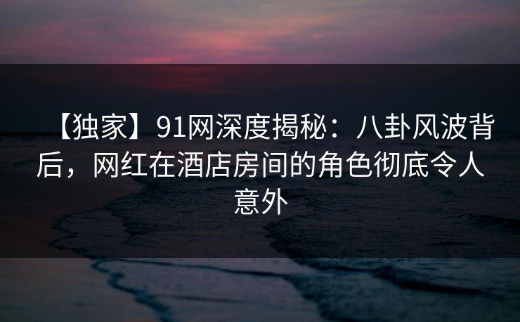 【独家】91网深度揭秘：八卦风波背后，网红在酒店房间的角色彻底令人意外