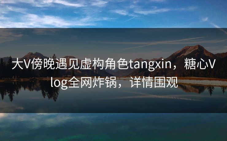 大V傍晚遇见虚构角色tangxin，糖心Vlog全网炸锅，详情围观