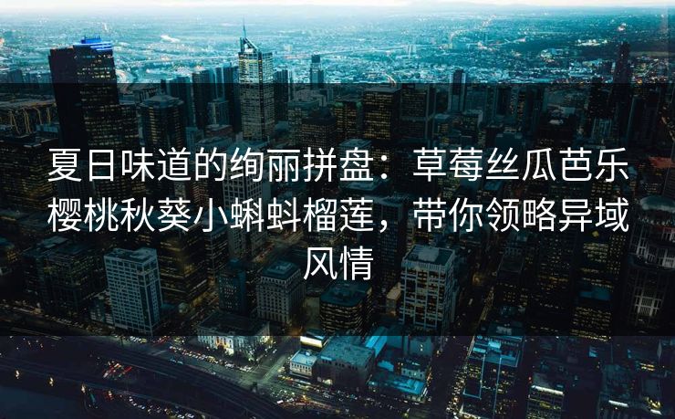 夏日味道的绚丽拼盘：草莓丝瓜芭乐樱桃秋葵小蝌蚪榴莲，带你领略异域风情