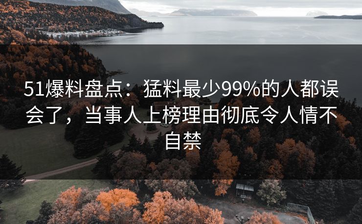51爆料盘点：猛料最少99%的人都误会了，当事人上榜理由彻底令人情不自禁