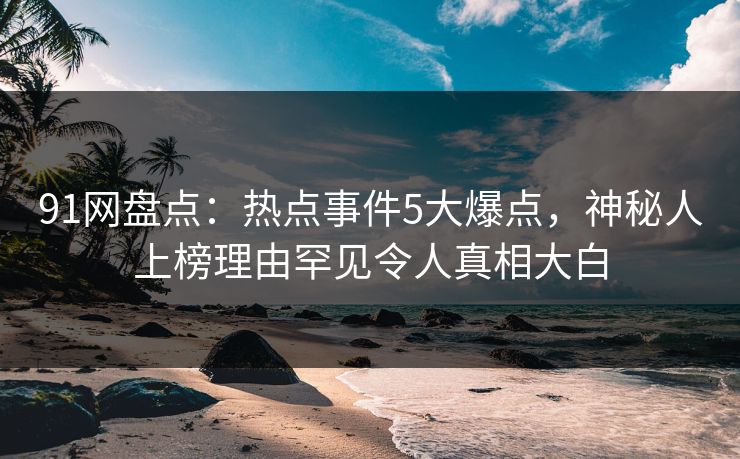 91网盘点：热点事件5大爆点，神秘人上榜理由罕见令人真相大白