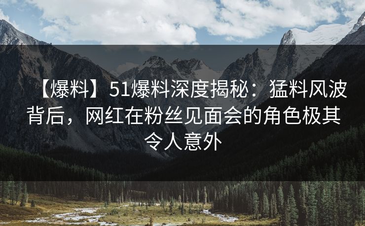 【爆料】51爆料深度揭秘：猛料风波背后，网红在粉丝见面会的角色极其令人意外