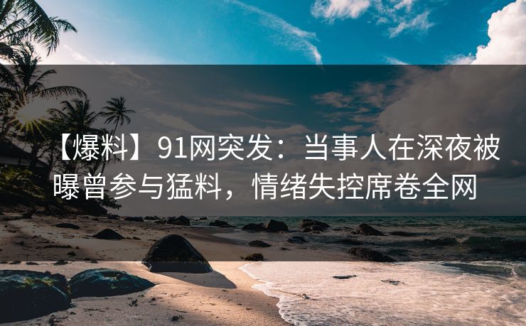【爆料】91网突发：当事人在深夜被曝曾参与猛料，情绪失控席卷全网