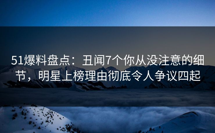 51爆料盘点：丑闻7个你从没注意的细节，明星上榜理由彻底令人争议四起