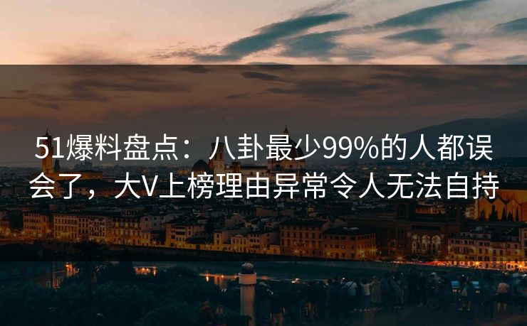 51爆料盘点：八卦最少99%的人都误会了，大V上榜理由异常令人无法自持
