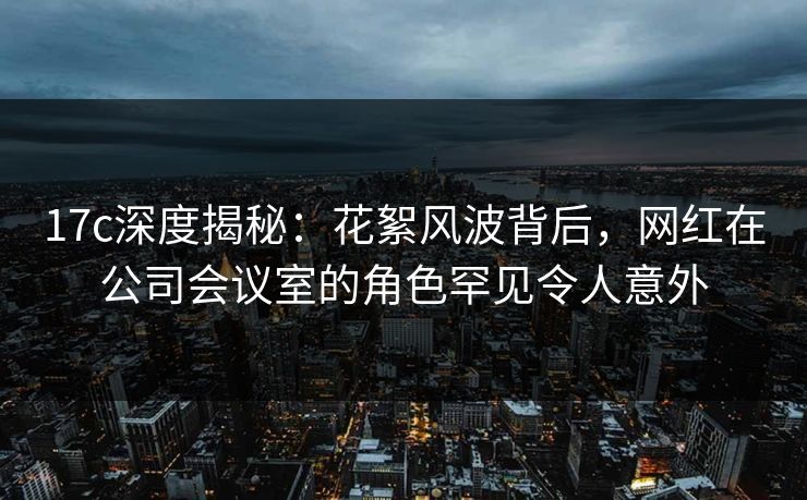 17c深度揭秘：花絮风波背后，网红在公司会议室的角色罕见令人意外